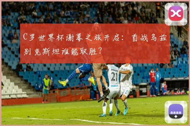 C罗世界杯谢幕之旅开启：首战乌兹别克斯坦谁能取胜？