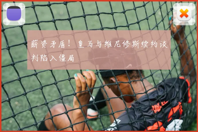 薪资矛盾！皇马与维尼修斯续约谈判陷入僵局
