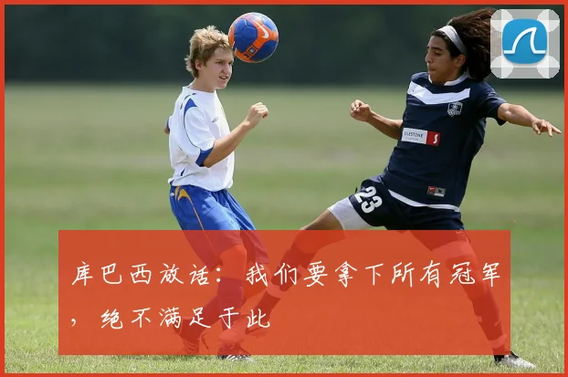 库巴西放话：我们要拿下所有冠军，绝不满足于此