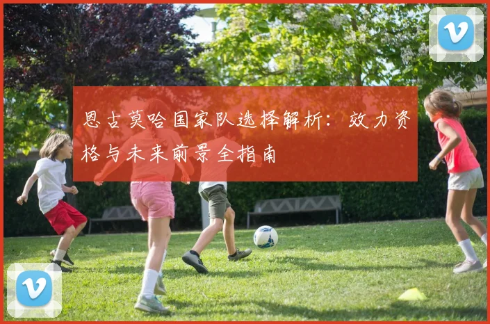 恩古莫哈国家队选择解析：效力资格与未来前景全指南