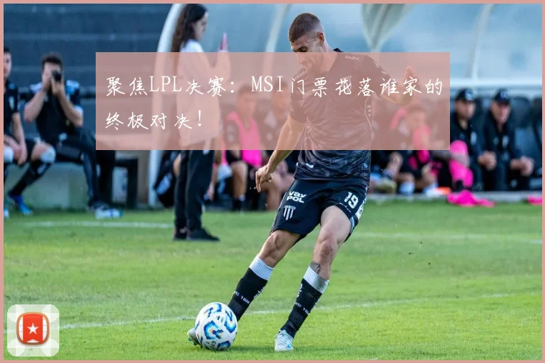 聚焦LPL决赛:MSI门票花落谁家的终极对决!
