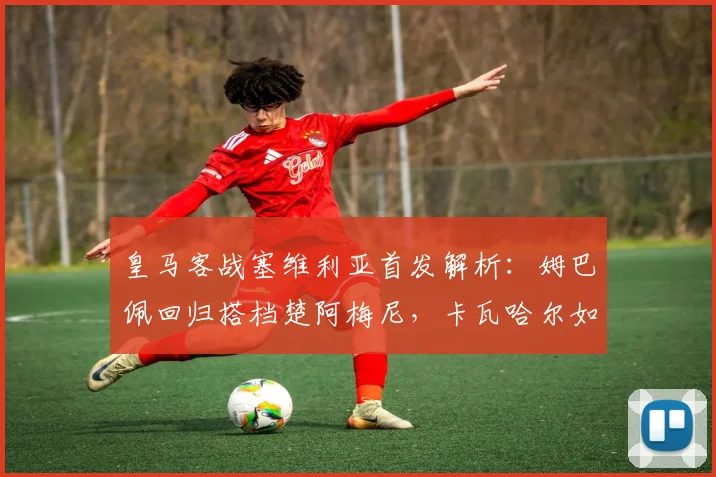 皇马客战塞维利亚首发解析：姆巴佩回归搭档楚阿梅尼，卡瓦哈尔如何联动？